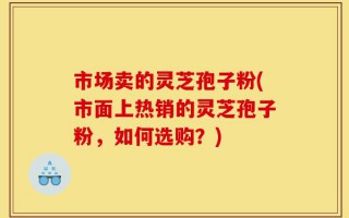 市场卖的灵芝孢子粉(市面上热销的灵芝孢子粉，如何选购？)