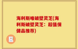 海利斯唯破壁灵芝(海利斯破壁灵芝：超值保健品推荐)