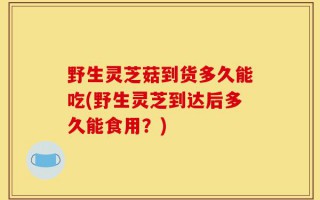 野生灵芝菇到货多久能吃(野生灵芝到达后多久能食用？)