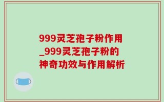 999灵芝孢子粉作用_999灵芝孢子粉的神奇功效与作用解析