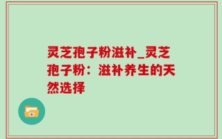 灵芝孢子粉滋补_灵芝孢子粉：滋补养生的天然选择