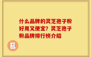 什么品牌的灵芝孢子粉好用又便宜？灵芝孢子粉品牌排行榜介绍