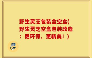 野生灵芝包装盒空盒(野生灵芝空盒包装改造：更环保、更精美！)
