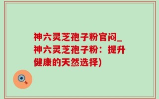 神六灵芝孢子粉官闷_神六灵芝孢子粉：提升健康的天然选择)
