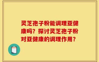 灵芝孢子粉能调理亚健康吗？探讨灵芝孢子粉对亚健康的调理作用？