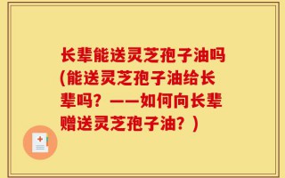长辈能送灵芝孢子油吗(能送灵芝孢子油给长辈吗？——如何向长辈赠送灵芝孢子油？)