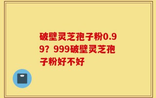 破壁灵芝孢子粉0.99？999破壁灵芝孢子粉好不好