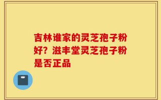 吉林谁家的灵芝孢子粉好？滋丰堂灵芝孢子粉是否正品