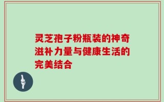 灵芝孢子粉瓶装的神奇滋补力量与健康生活的完美结合