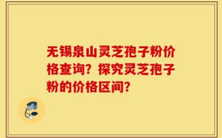 无锡泉山灵芝孢子粉价格查询？探究灵芝孢子粉的价格区间？
