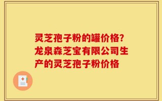 灵芝孢子粉的罐价格？龙泉森芝宝有限公司生产的灵芝孢子粉价格
