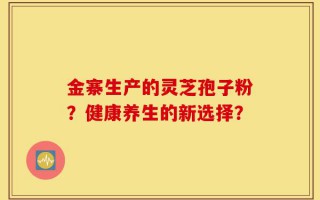 金寨生产的灵芝孢子粉？健康养生的新选择？
