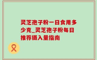 灵芝孢子粉一日食用多少克_灵芝孢子粉每日推荐摄入量指南