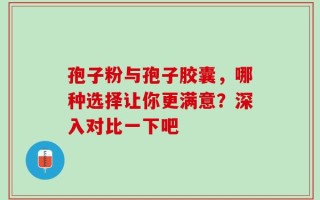 孢子粉与孢子胶囊，哪种选择让你更满意？深入对比一下吧