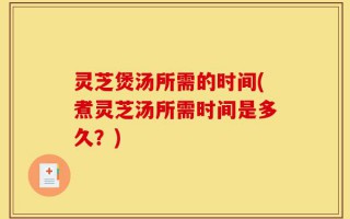 灵芝煲汤所需的时间(煮灵芝汤所需时间是多久？)