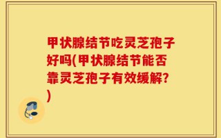 甲状腺结节吃灵芝孢子好吗(甲状腺结节能否靠灵芝孢子有效缓解？)