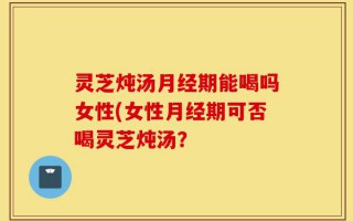 灵芝炖汤月经期能喝吗女性(女性月经期可否喝灵芝炖汤？