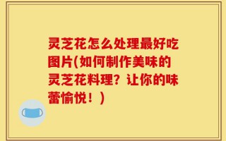 灵芝花怎么处理最好吃图片(如何制作美味的灵芝花料理？让你的味蕾愉悦！)