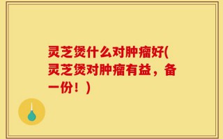 灵芝煲什么对肿瘤好(灵芝煲对肿瘤有益，备一份！)