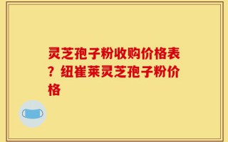 灵芝孢子粉收购价格表？纽崔莱灵芝孢子粉价格