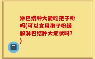 淋巴结肿大能吃孢子粉吗(可以食用孢子粉缓解淋巴结肿大症状吗？)