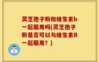 灵芝孢子粉和维生素b一起服用吗(灵芝孢子粉是否可以与维生素B一起服用？)