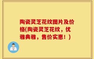 陶瓷灵芝花纹图片及价格(陶瓷灵芝花纹，优雅典雅，售价实惠！)