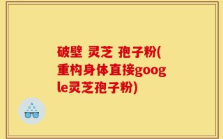 破壁 灵芝 孢子粉(重构身体直接google灵芝孢子粉)
