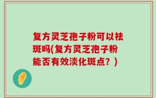 复方灵芝孢子粉可以祛斑吗(复方灵芝孢子粉能否有效淡化斑点？)