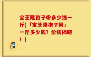 宝芝隆孢子粉多少钱一斤(「宝芝隆孢子粉」一斤多少钱？价钱揭晓！)