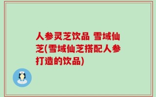 人参灵芝饮品 雪域仙芝(雪域仙芝搭配人参打造的饮品)