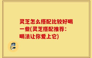 灵芝怎么搭配比较好喝一些(灵芝搭配推荐：喝法让你爱上它)