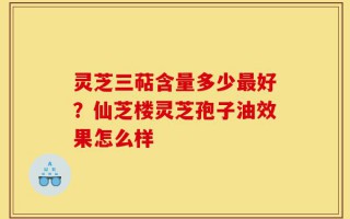 灵芝三萜含量多少最好？仙芝楼灵芝孢子油效果怎么样