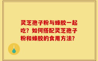 灵芝孢子粉与蜂胶一起吃？如何搭配灵芝孢子粉和蜂胶的食用方法？