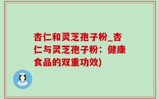 杏仁和灵芝孢子粉_杏仁与灵芝孢子粉：健康食品的双重功效)