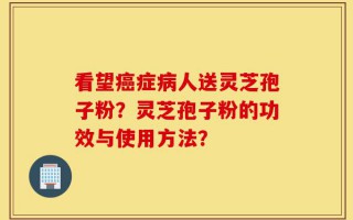 看望癌症病人送灵芝孢子粉？灵芝孢子粉的功效与使用方法？