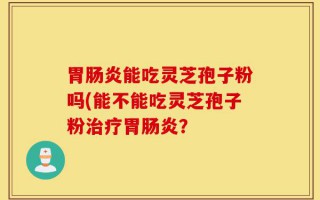 胃肠炎能吃灵芝孢子粉吗(能不能吃灵芝孢子粉治疗胃肠炎？
