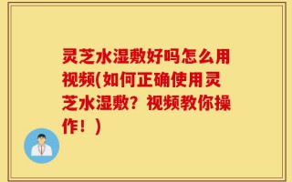 灵芝水湿敷好吗怎么用视频(如何正确使用灵芝水湿敷？视频教你操作！)