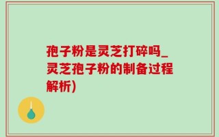 孢子粉是灵芝打碎吗_灵芝孢子粉的制备过程解析)