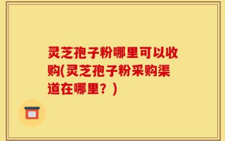 灵芝孢子粉哪里可以收购(灵芝孢子粉采购渠道在哪里？)