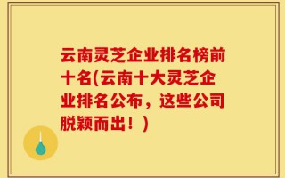 云南灵芝企业排名榜前十名(云南十大灵芝企业排名公布，这些公司脱颖而出！)