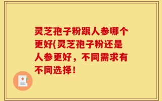 灵芝孢子粉跟人参哪个更好(灵芝孢子粉还是人参更好，不同需求有不同选择！