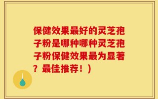 保健效果最好的灵芝孢子粉是哪种哪种灵芝孢子粉保健效果最为显著？最佳推荐！)