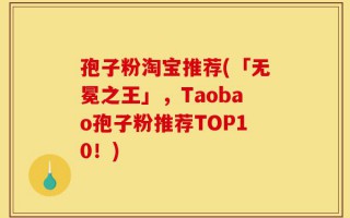 孢子粉淘宝推荐(「无冕之王」，Taobao孢子粉推荐TOP10！)