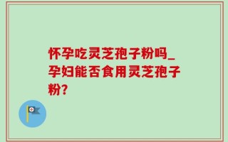 怀孕吃灵芝孢子粉吗_孕妇能否食用灵芝孢子粉？