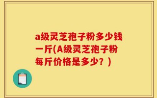 a级灵芝孢子粉多少钱一斤(A级灵芝孢子粉每斤价格是多少？)