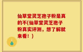 仙草堂灵芝孢子粉是真的不(仙草堂灵芝孢子粉真实评测，想了解就来看！)