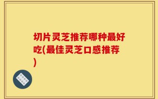 切片灵芝推荐哪种最好吃(最佳灵芝口感推荐)