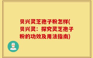 贝兴灵芝孢子粉怎样(贝兴灵：探究灵芝孢子粉的功效及用法指南)