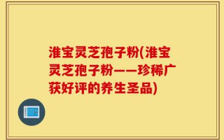 淮宝灵芝孢子粉(淮宝灵芝孢子粉——珍稀广获好评的养生圣品)